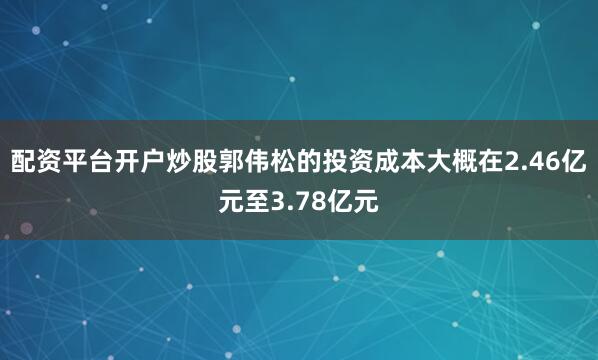配资平台开户炒股郭伟松的投资成本大概在2.46亿元至3.78亿元