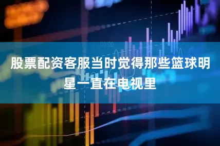 股票配资客服当时觉得那些篮球明星一直在电视里