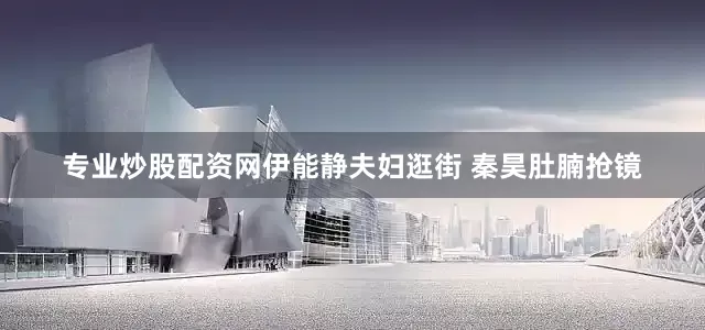 专业炒股配资网伊能静夫妇逛街 秦昊肚腩抢镜