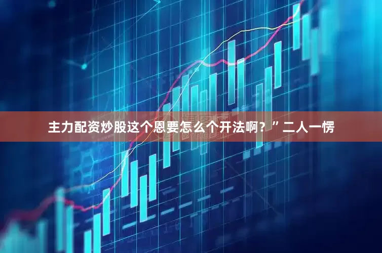 主力配资炒股这个恩要怎么个开法啊？”二人一愣