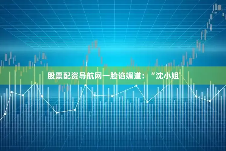 股票配资导航网一脸谄媚道：“沈小姐