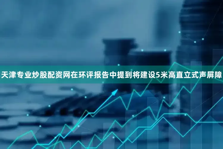 天津专业炒股配资网在环评报告中提到将建设5米高直立式声屏障