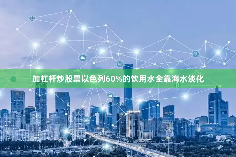 加杠杆炒股票以色列60%的饮用水全靠海水淡化