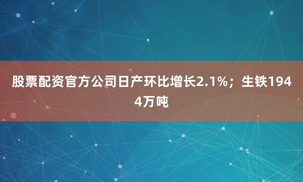 股票配资官方公司日产环比增长2.1%；生铁1944万吨