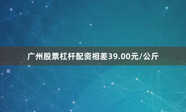 广州股票杠杆配资相差39.00元/公斤