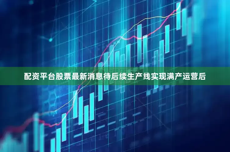 配资平台股票最新消息待后续生产线实现满产运营后