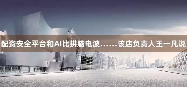 配资安全平台和AI比拼脑电波……该店负责人王一凡说