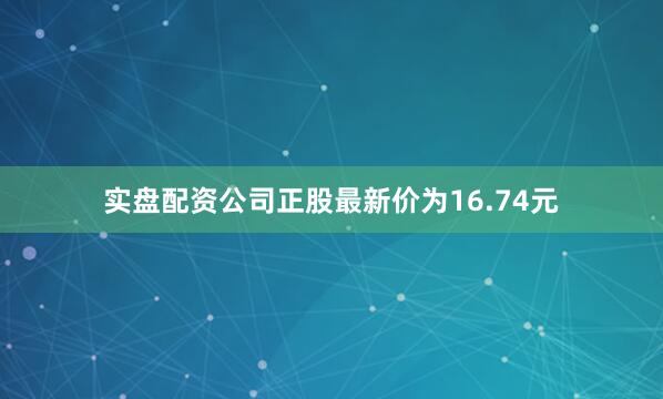 实盘配资公司正股最新价为16.74元