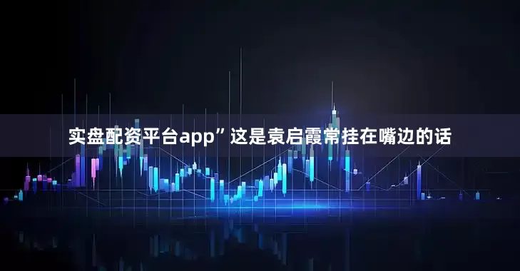 实盘配资平台app”这是袁启霞常挂在嘴边的话