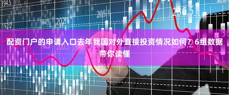 配资门户的申请入口去年我国对外直接投资情况如何？6组数据带你读懂